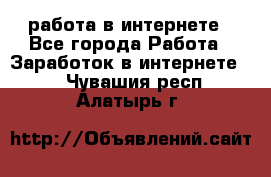 работа в интернете - Все города Работа » Заработок в интернете   . Чувашия респ.,Алатырь г.